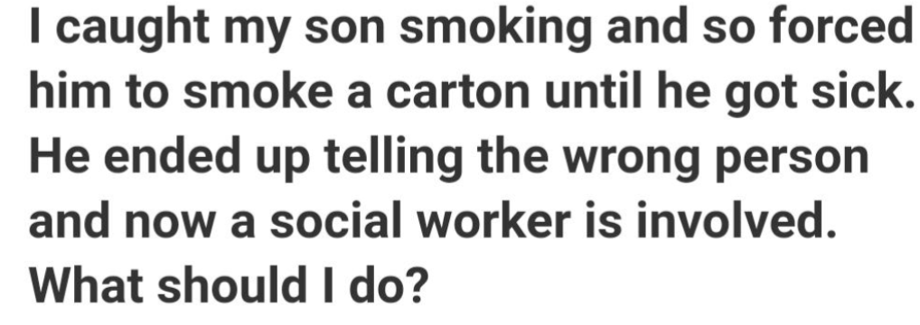 number - I caught my son smoking and so forced him to smoke a carton until he got sick. He ended up telling the wrong person and now a social worker is involved. What should I do?